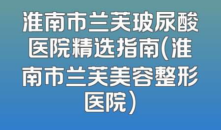 淮南市兰芙玻尿酸医院精选指南(淮南市兰芙美容整形医院)