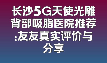 长沙5G天使光雕背部吸脂医院推荐：友友真实评价与分享