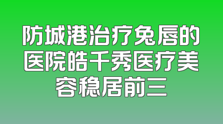 防城港治疗兔唇的医院皓千秀医疗美容稳居前三