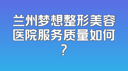 兰州梦想整形美容医院服务质量如何？
