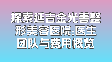 探索延吉金光善整形美容医院：医生团队与费用概览