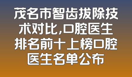 茂名市智齿拔除技术对比，口腔医生排名前十上榜口腔医生名单公布