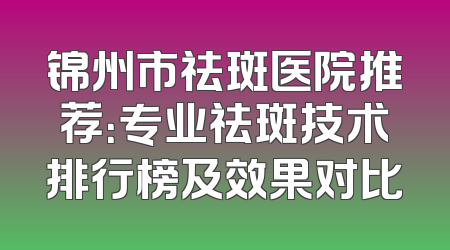 锦州市祛斑医院推荐：专业祛斑技术排行榜及效果对比