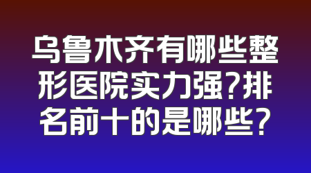 乌鲁木齐有哪些整形医院实力强？排名前十的是哪些？