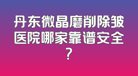 丹东微晶磨削除皱医院哪家靠谱安全？