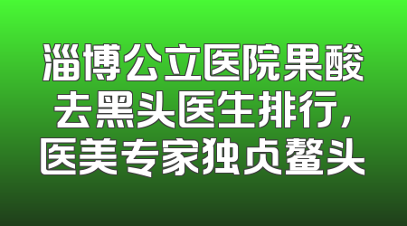 淄博公立医院果酸去黑头医生排行，医美专家独占鳌头