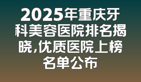 2025年重庆牙科美容医院排名揭晓，优质医院上榜名单公布
