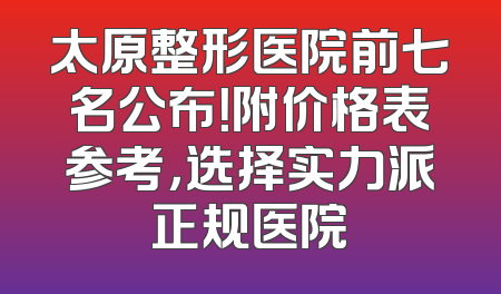 太原整形医院前七名公布！附价格表参考，选择实力派正规医院