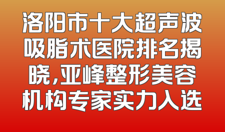 洛阳市十大超声波吸脂术医院排名揭晓，亚峰整形美容机构专家实力入选