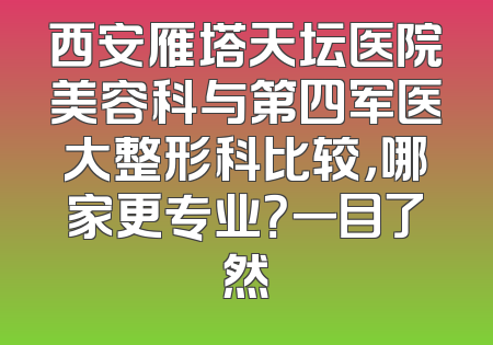 西安雁塔天坛医院美容科与第四军医大整形科比较，哪家更专业？一目了然