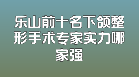 乐山前十名下颌整形手术专家实力哪家强