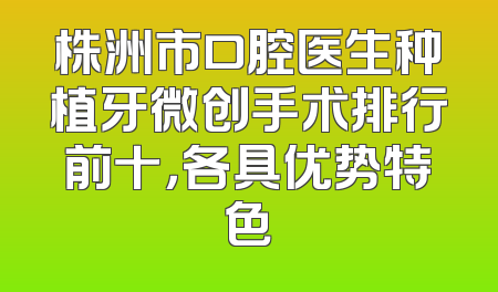 株洲市口腔医生种植牙微创手术排行前十，各具优势特色