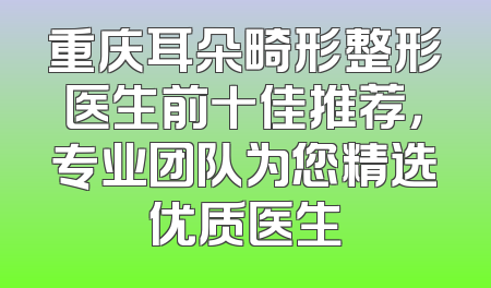 重庆耳朵畸形整形医生前十佳推荐，专业团队为您精选优质医生