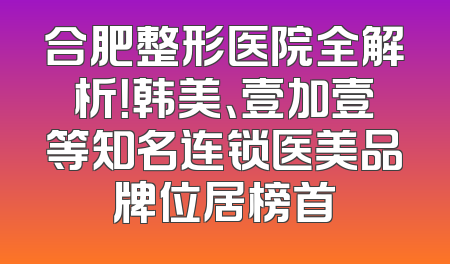 合肥整形医院全解析！韩美、壹加壹等知名连锁医美品牌位居榜首