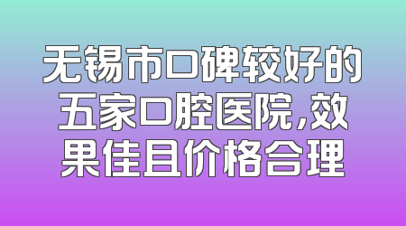 无锡市口碑较好的五家口腔医院，效果佳且价格合理