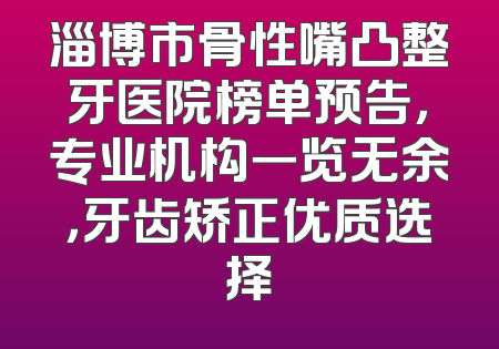 淄博市骨性嘴凸整牙医院榜单预告，专业机构一览无余，牙齿矫正优质选择