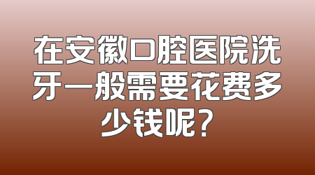 在安徽口腔医院洗牙一般需要花费多少钱呢？