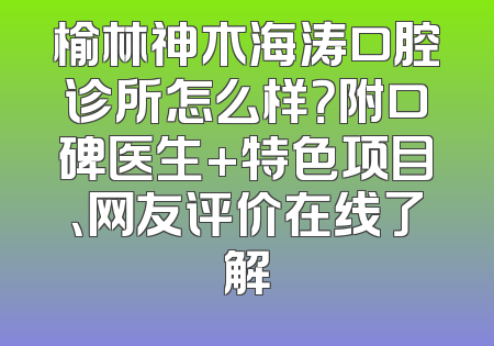 榆林神木海涛口腔诊所怎么样？附口碑医生+特色项目、网友评价在线了解