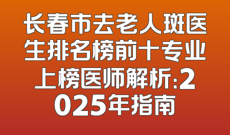 长春市去老人斑医生排名榜前十专业上榜医师解析：2025年指南