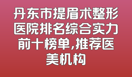 丹东市提眉术整形医院排名综合实力前十榜单，推荐医美机构