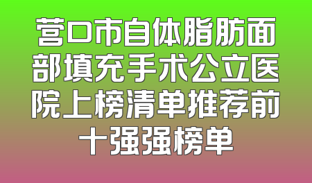 营口市自体脂肪面部填充手术公立医院上榜清单推荐前十强强榜单