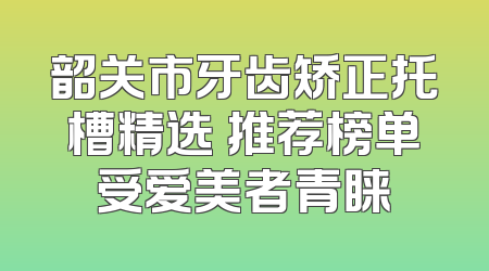 韶关市牙齿矫正托槽精选 推荐榜单受爱美者青睐