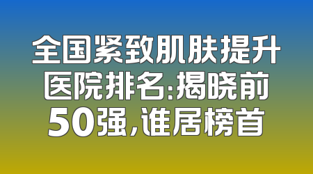全国紧致肌肤提升医院排名：揭晓前50强，谁居榜首