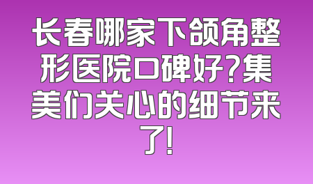 长春哪家下颌角整形医院口碑好？集美们关心的细节来了！