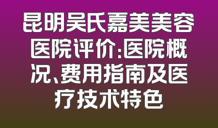 昆明吴氏嘉美美容医院评价：医院概况、费用指南及医疗技术特色