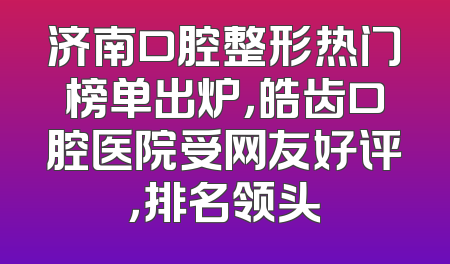 济南口腔整形热门榜单出炉，皓齿口腔医院受网友好评，排名领头