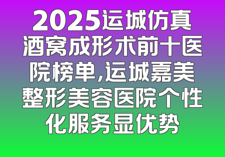 2025运城仿真酒窝成形术前十医院榜单，运城嘉美整形美容医院个性化服务显优势