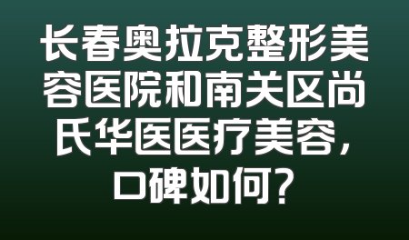 长春奥拉克整形美容医院和南关区尚氏华医医疗美容，口碑如何？