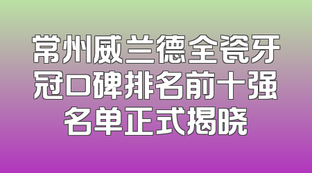 常州威兰德全瓷牙冠口碑排名前十强名单正式揭晓