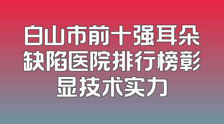 白山市前十强耳朵缺陷医院排行榜彰显技术实力