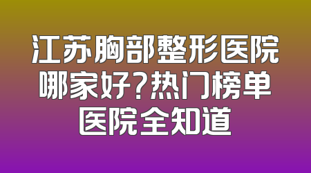 江苏胸部整形医院哪家好？热门榜单医院全知道