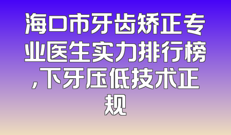 海口市牙齿矫正专业医生实力排行榜，下牙压低技术正规