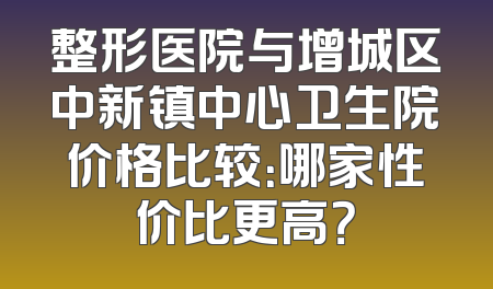 整形医院与增城区中新镇中心卫生院价格比较：哪家性价比更高？