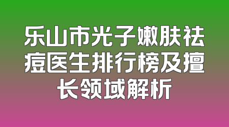 乐山市光子嫩肤祛痘医生排行榜及擅长领域解析