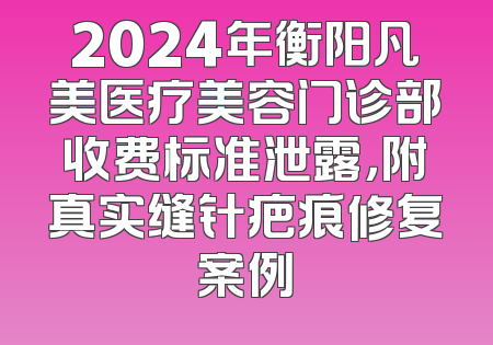 2024年衡阳凡美医疗美容门诊部收费标准泄露，附真实缝针疤痕修复案例