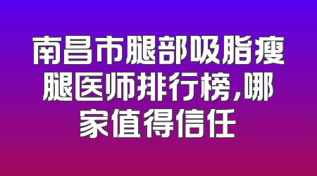 南昌市腿部吸脂瘦腿医师排行榜，哪家值得信任