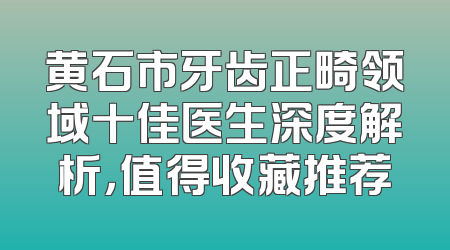 黄石市牙齿正畸领域十佳医生深度解析，值得收藏推荐
