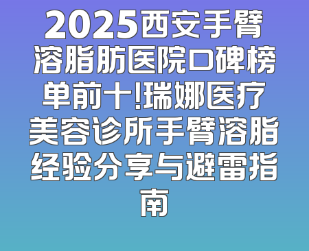 2025西安手臂溶脂肪医院口碑榜单前十！瑞娜医疗美容诊所手臂溶脂经验分享与避雷指南