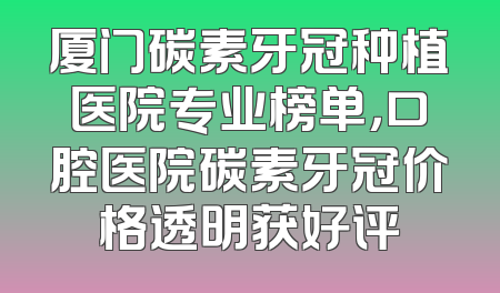 厦门碳素牙冠种植医院专业榜单，口腔医院碳素牙冠价格透明获好评