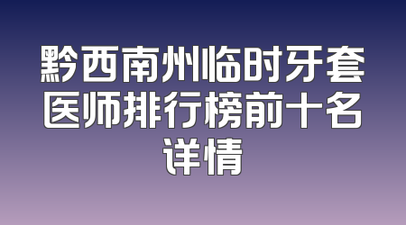 黔西南州临时牙套医师排行榜前十名详情
