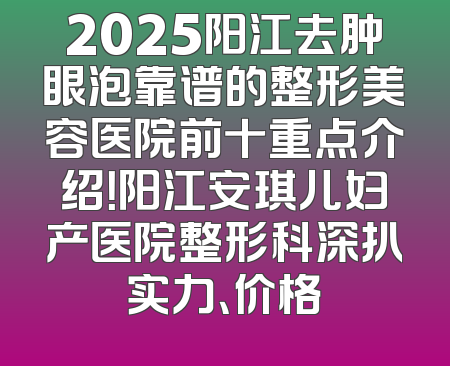 2025阳江去肿眼泡靠谱的整形美容医院前十重点介绍！阳江安琪儿妇产医院整形科深扒实力、价格