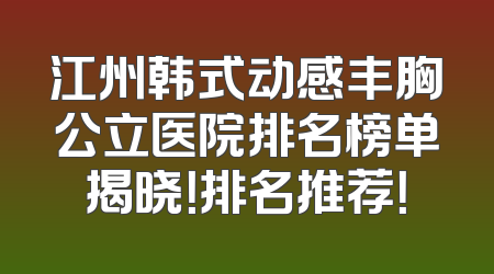 江州韩式动感丰胸公立医院排名榜单揭晓！排名推荐！