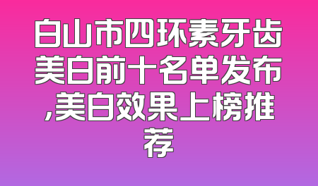 白山市四环素牙齿美白前十名单发布，美白效果上榜推荐