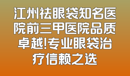 江州祛眼袋知名医院前三甲医院品质卓越！专业眼袋治疗信赖之选