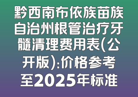 黔西南布依族苗族自治州根管治疗牙髓清理费用表（公开版）：价格参考至2025年标准