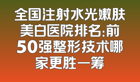 全国注射水光嫩肤美白医院排名：前50强整形技术哪家更胜一筹